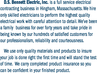 D.S. Bennett Electric, Inc. is a full service electrical contracting business in Hingham, Massachusetts. We hire only skilled electricians to perform the highest quality electrical work with careful attention to detail. We’ve been a family business for over forty years and take pride in being known by our hundreds of satisfied customers for our professionalism, reliability and courteousness. We use only quality materials and products to insure your job is done right the first time and will stand the test of time. We carry completed product insurance so you can be confident in your finished product.