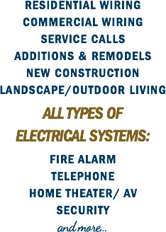 RESIDENTIAL WIRING
COMMERCIAL WIRING
SERVICE CALLS
ADDITIONS & REMODELS
NEW CONSTRUCTION
LANDSCAPE/OUTDOOR LIVING ALL TYPES OF ELECTRICAL SYSTEMS: FIRE ALARM
TELEPHONE
HOME THEATER/ AV
SECURITY
and more... 